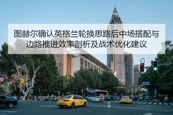 图赫尔确认英格兰轮换思路后中场搭配与边路推进效率剖析及战术优化建议