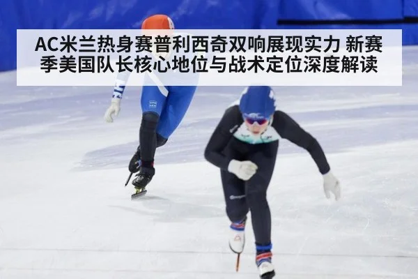 AC米兰热身赛普利西奇双响展现实力 新赛季美国队长核心地位与战术定位深度解读